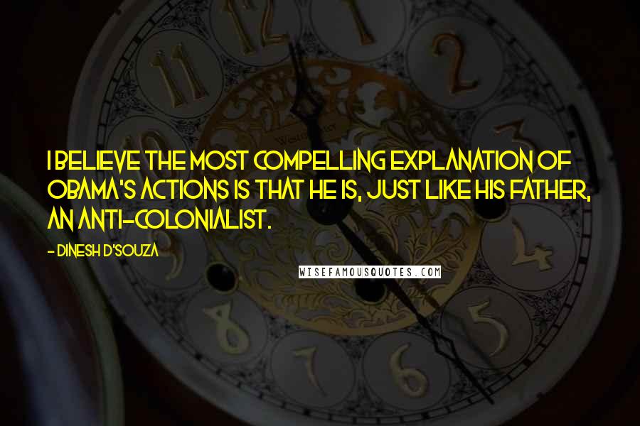 Dinesh D'Souza Quotes: I believe the most compelling explanation of Obama's actions is that he is, just like his father, an anti-colonialist.