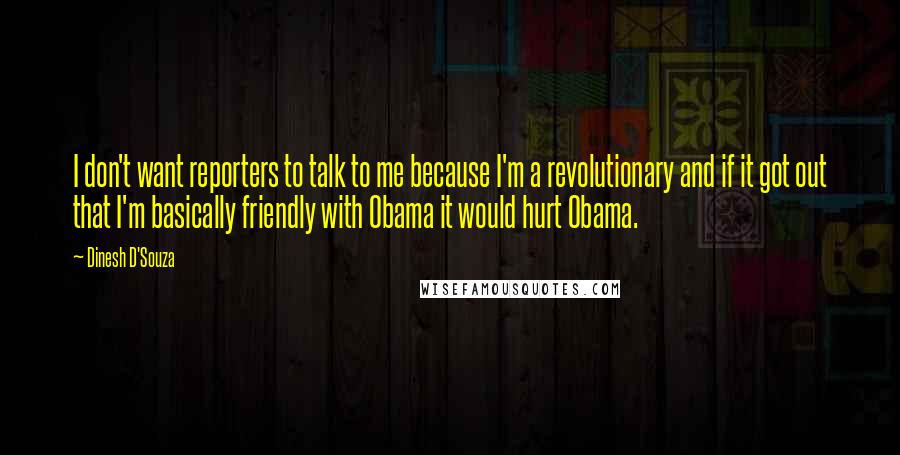 Dinesh D'Souza Quotes: I don't want reporters to talk to me because I'm a revolutionary and if it got out that I'm basically friendly with Obama it would hurt Obama.