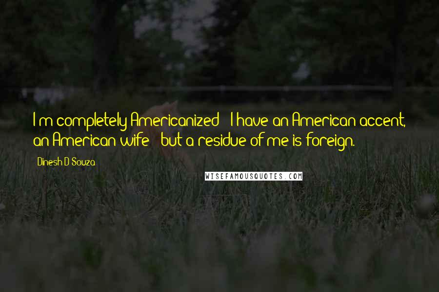 Dinesh D'Souza Quotes: I'm completely Americanized - I have an American accent, an American wife - but a residue of me is foreign.