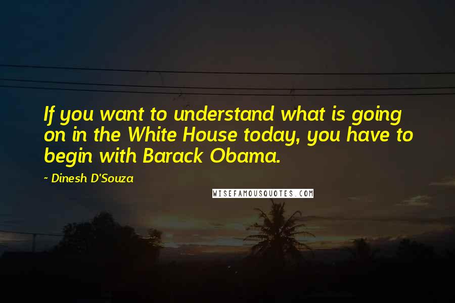 Dinesh D'Souza Quotes: If you want to understand what is going on in the White House today, you have to begin with Barack Obama.