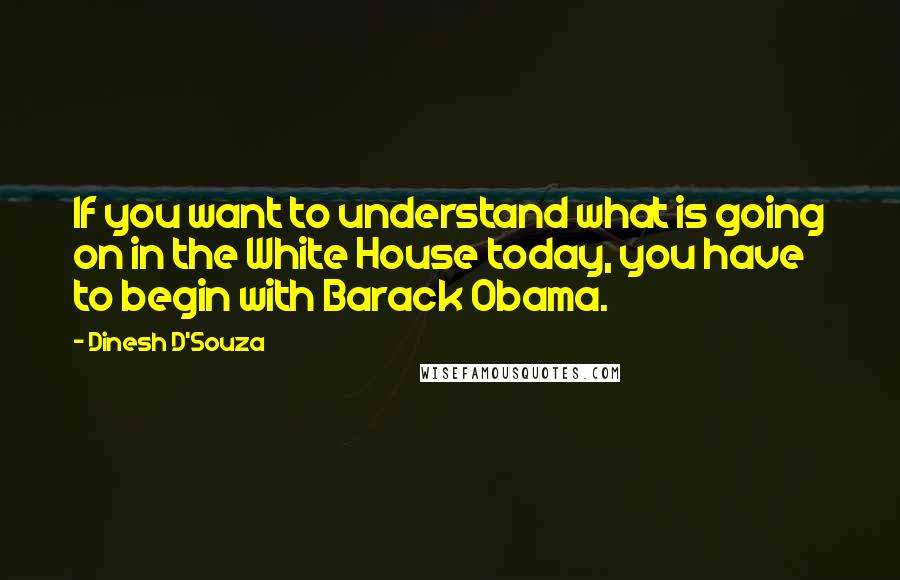 Dinesh D'Souza Quotes: If you want to understand what is going on in the White House today, you have to begin with Barack Obama.