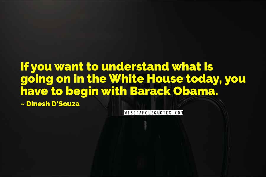 Dinesh D'Souza Quotes: If you want to understand what is going on in the White House today, you have to begin with Barack Obama.