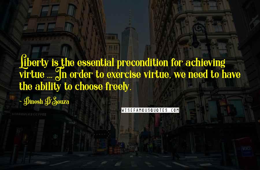 Dinesh D'Souza Quotes: Liberty is the essential precondition for achieving virtue ... In order to exercise virtue, we need to have the ability to choose freely.