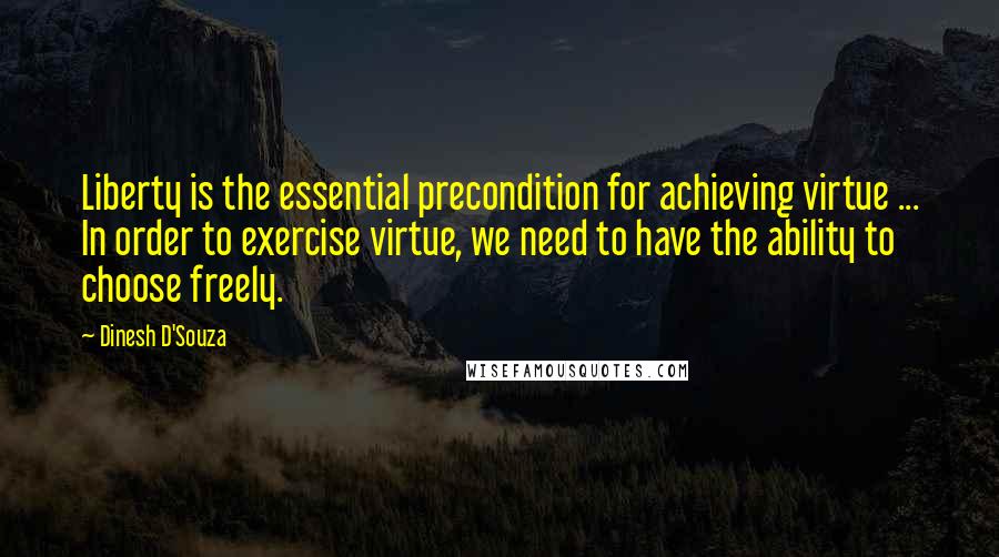 Dinesh D'Souza Quotes: Liberty is the essential precondition for achieving virtue ... In order to exercise virtue, we need to have the ability to choose freely.