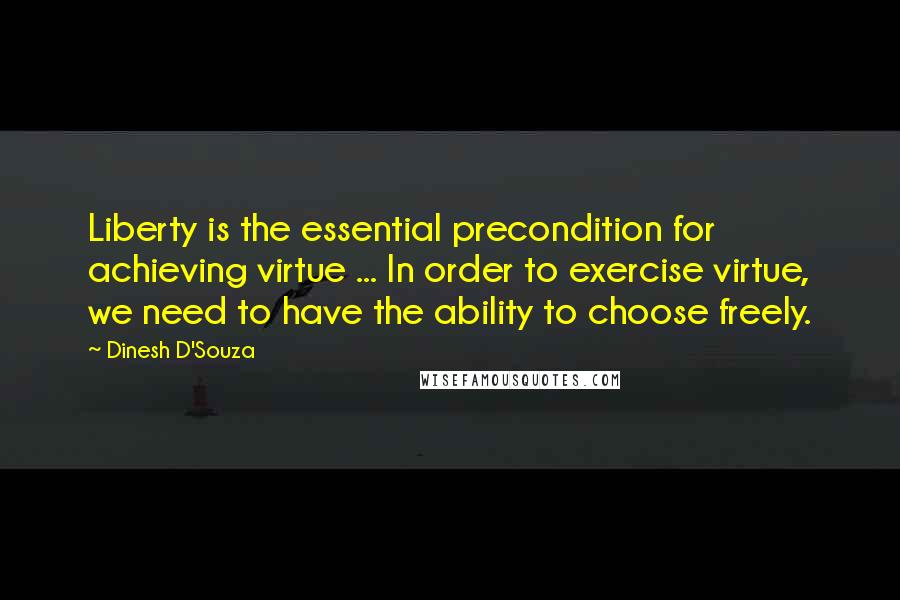 Dinesh D'Souza Quotes: Liberty is the essential precondition for achieving virtue ... In order to exercise virtue, we need to have the ability to choose freely.