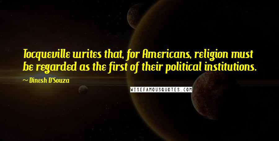 Dinesh D'Souza Quotes: Tocqueville writes that, for Americans, religion must be regarded as the first of their political institutions.