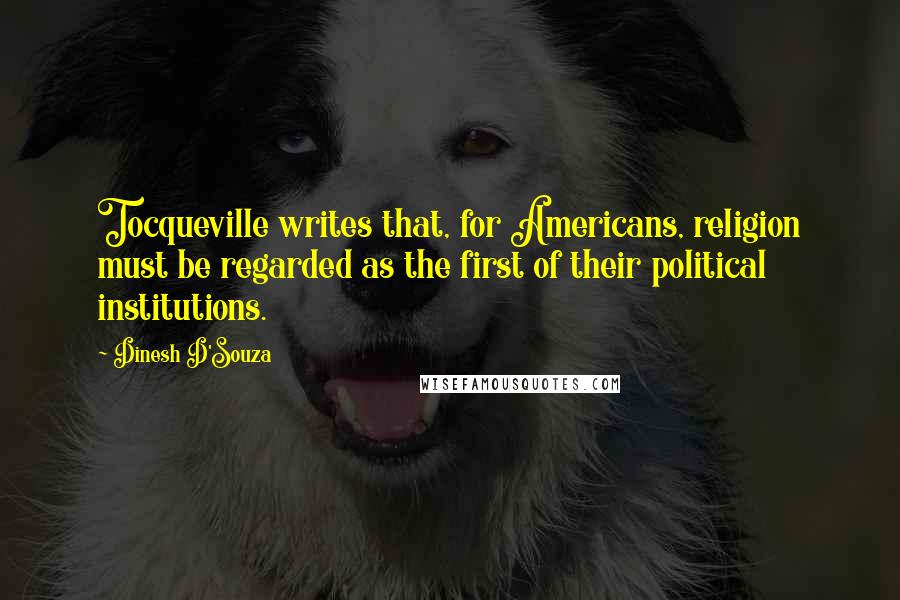 Dinesh D'Souza Quotes: Tocqueville writes that, for Americans, religion must be regarded as the first of their political institutions.