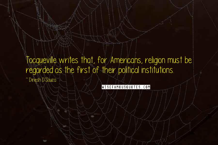 Dinesh D'Souza Quotes: Tocqueville writes that, for Americans, religion must be regarded as the first of their political institutions.