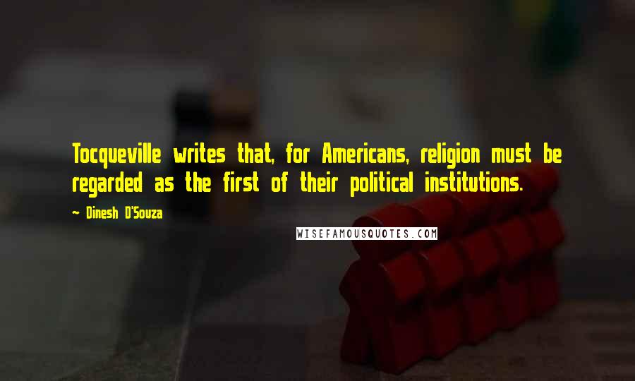 Dinesh D'Souza Quotes: Tocqueville writes that, for Americans, religion must be regarded as the first of their political institutions.