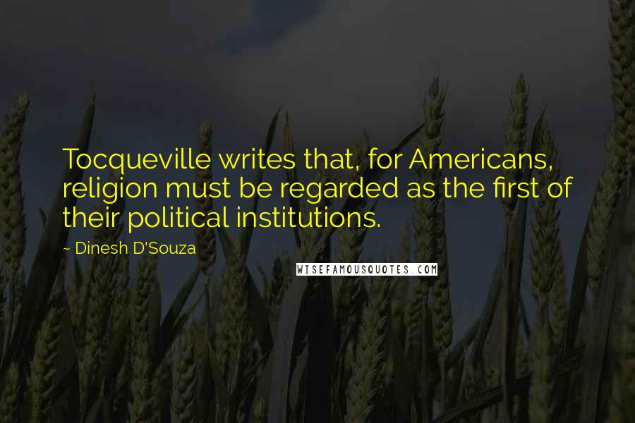 Dinesh D'Souza Quotes: Tocqueville writes that, for Americans, religion must be regarded as the first of their political institutions.