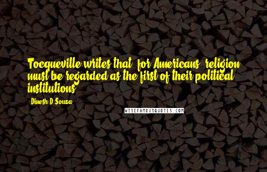 Dinesh D'Souza Quotes: Tocqueville writes that, for Americans, religion must be regarded as the first of their political institutions.