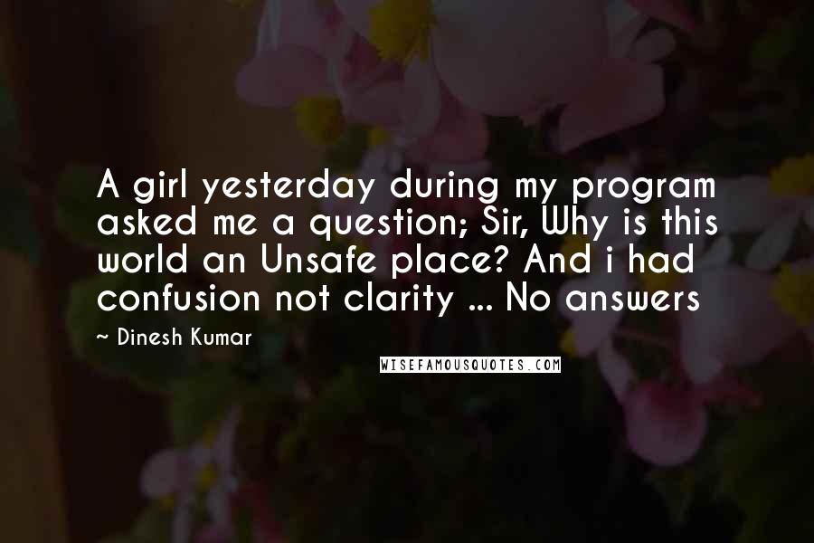 Dinesh Kumar Quotes: A girl yesterday during my program asked me a question; Sir, Why is this world an Unsafe place? And i had confusion not clarity ... No answers