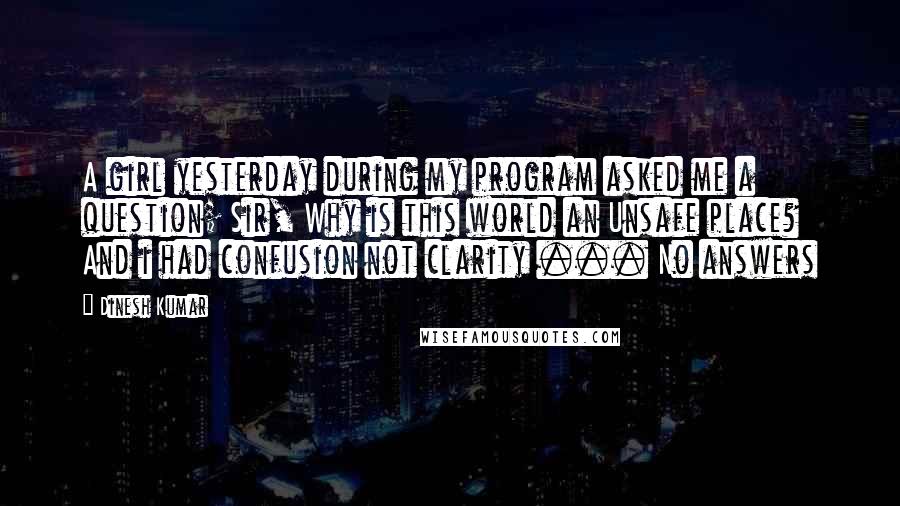 Dinesh Kumar Quotes: A girl yesterday during my program asked me a question; Sir, Why is this world an Unsafe place? And i had confusion not clarity ... No answers