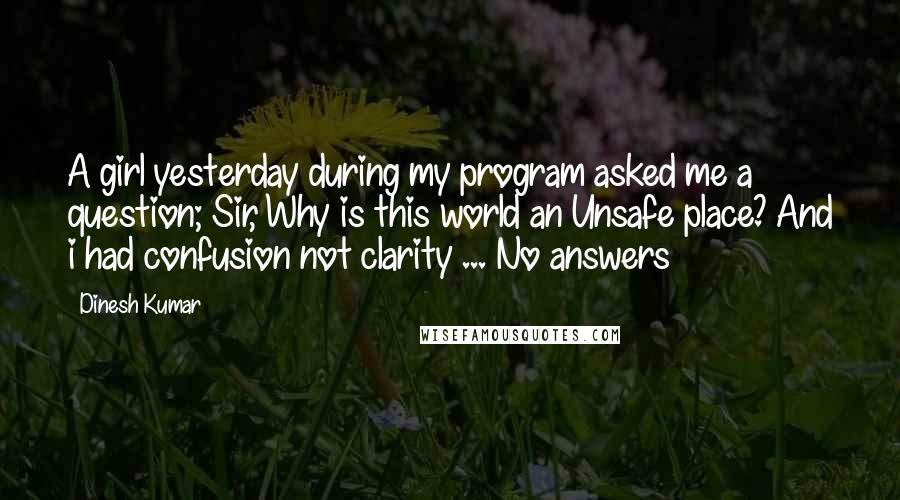 Dinesh Kumar Quotes: A girl yesterday during my program asked me a question; Sir, Why is this world an Unsafe place? And i had confusion not clarity ... No answers