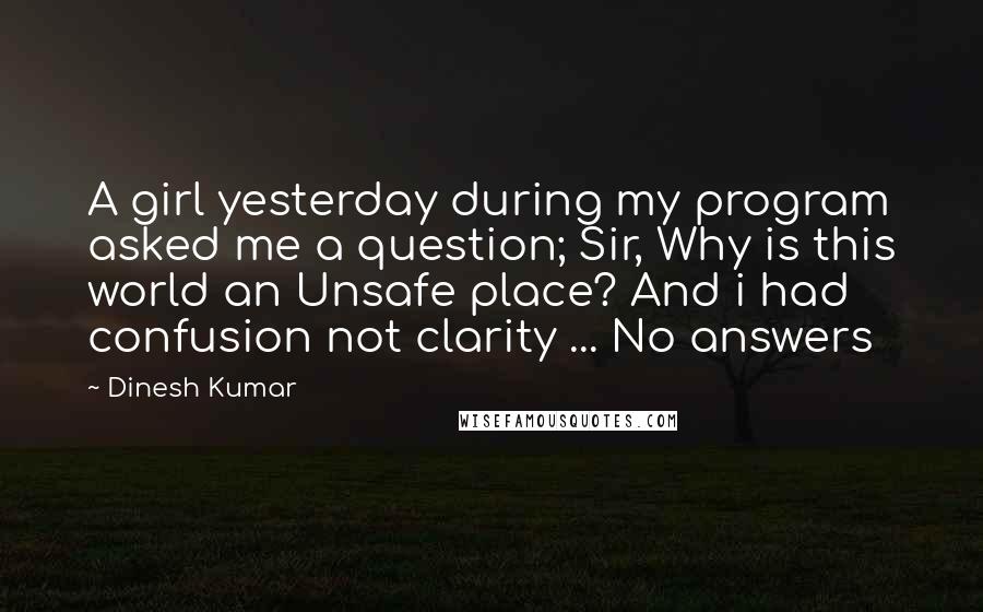 Dinesh Kumar Quotes: A girl yesterday during my program asked me a question; Sir, Why is this world an Unsafe place? And i had confusion not clarity ... No answers