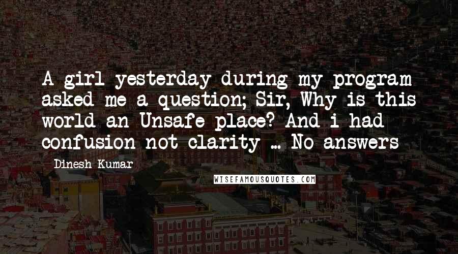 Dinesh Kumar Quotes: A girl yesterday during my program asked me a question; Sir, Why is this world an Unsafe place? And i had confusion not clarity ... No answers