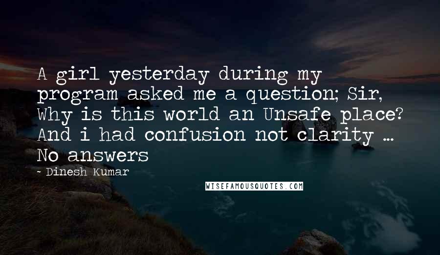 Dinesh Kumar Quotes: A girl yesterday during my program asked me a question; Sir, Why is this world an Unsafe place? And i had confusion not clarity ... No answers