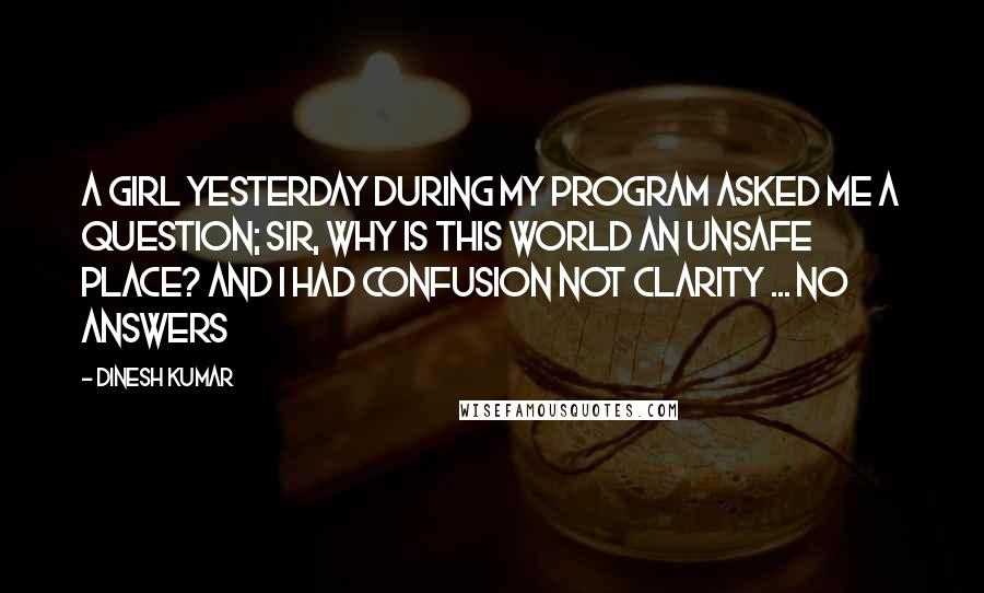 Dinesh Kumar Quotes: A girl yesterday during my program asked me a question; Sir, Why is this world an Unsafe place? And i had confusion not clarity ... No answers