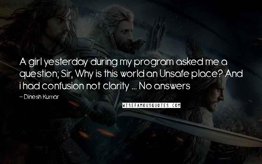 Dinesh Kumar Quotes: A girl yesterday during my program asked me a question; Sir, Why is this world an Unsafe place? And i had confusion not clarity ... No answers