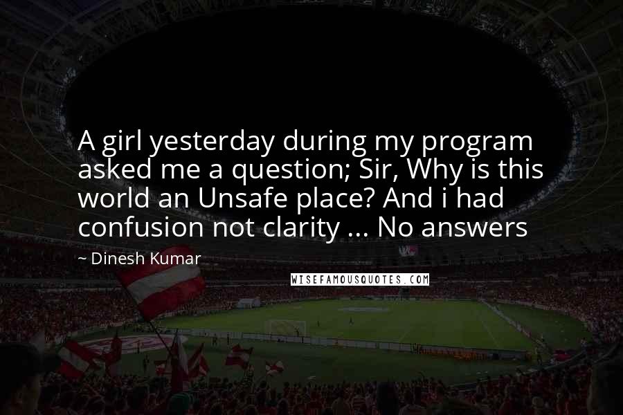 Dinesh Kumar Quotes: A girl yesterday during my program asked me a question; Sir, Why is this world an Unsafe place? And i had confusion not clarity ... No answers