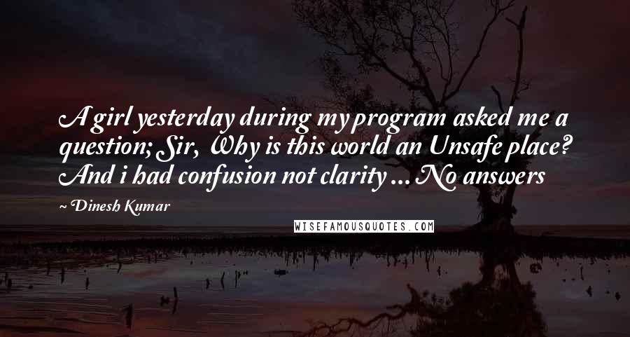 Dinesh Kumar Quotes: A girl yesterday during my program asked me a question; Sir, Why is this world an Unsafe place? And i had confusion not clarity ... No answers