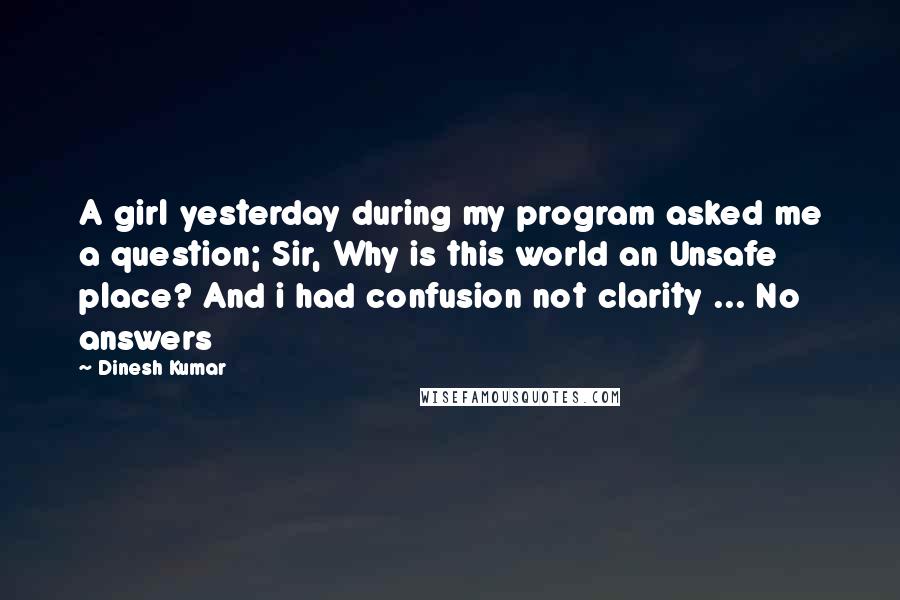 Dinesh Kumar Quotes: A girl yesterday during my program asked me a question; Sir, Why is this world an Unsafe place? And i had confusion not clarity ... No answers