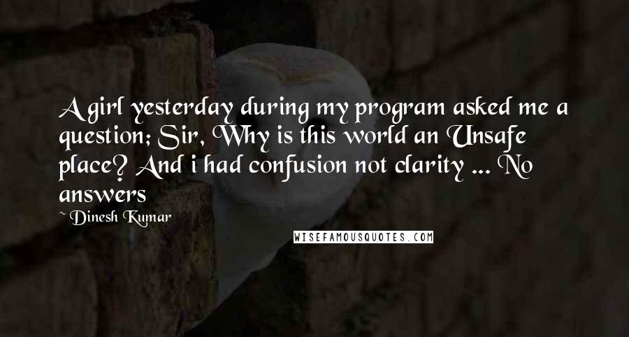 Dinesh Kumar Quotes: A girl yesterday during my program asked me a question; Sir, Why is this world an Unsafe place? And i had confusion not clarity ... No answers