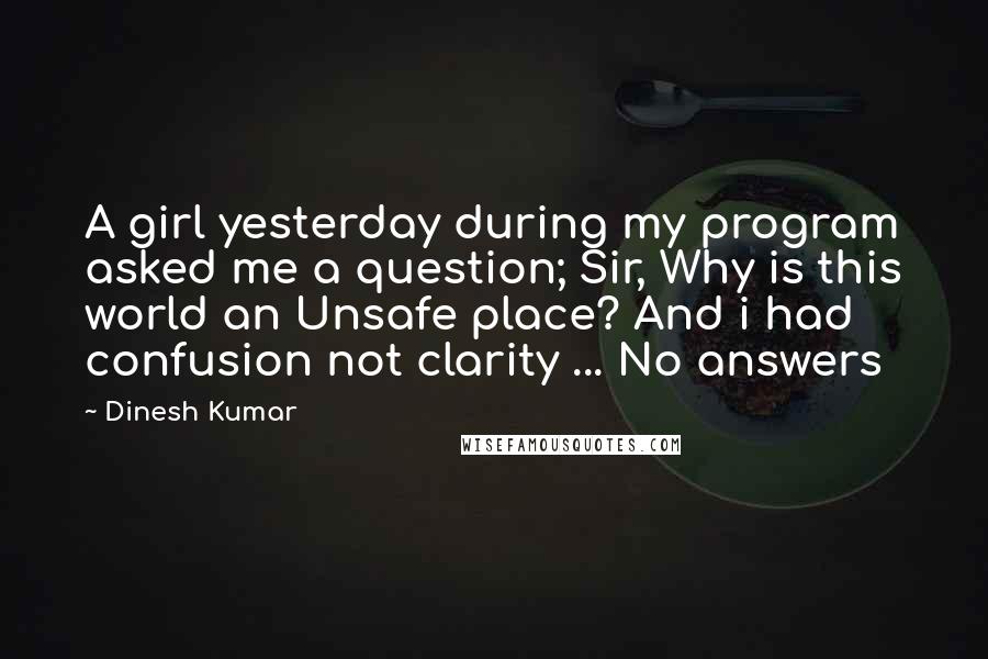 Dinesh Kumar Quotes: A girl yesterday during my program asked me a question; Sir, Why is this world an Unsafe place? And i had confusion not clarity ... No answers