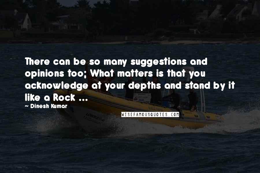 Dinesh Kumar Quotes: There can be so many suggestions and opinions too; What matters is that you acknowledge at your depths and stand by it like a Rock ...