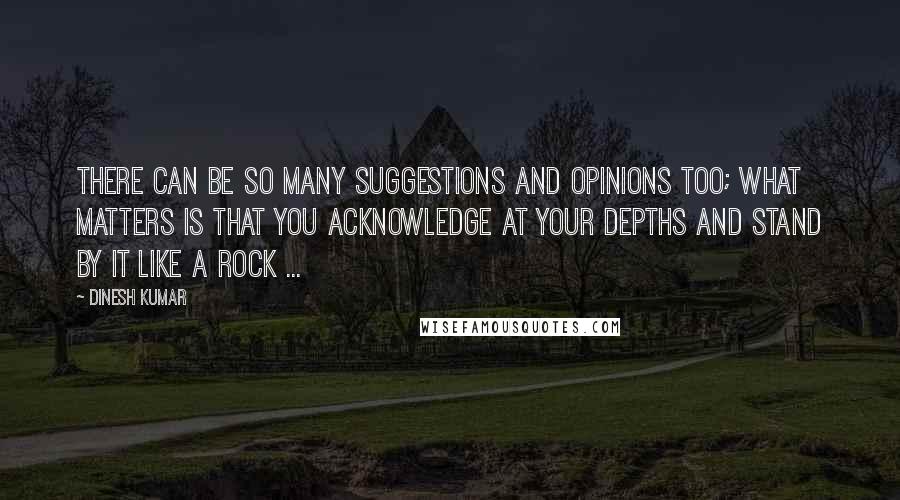 Dinesh Kumar Quotes: There can be so many suggestions and opinions too; What matters is that you acknowledge at your depths and stand by it like a Rock ...