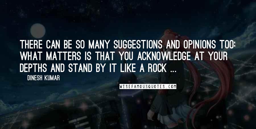 Dinesh Kumar Quotes: There can be so many suggestions and opinions too; What matters is that you acknowledge at your depths and stand by it like a Rock ...