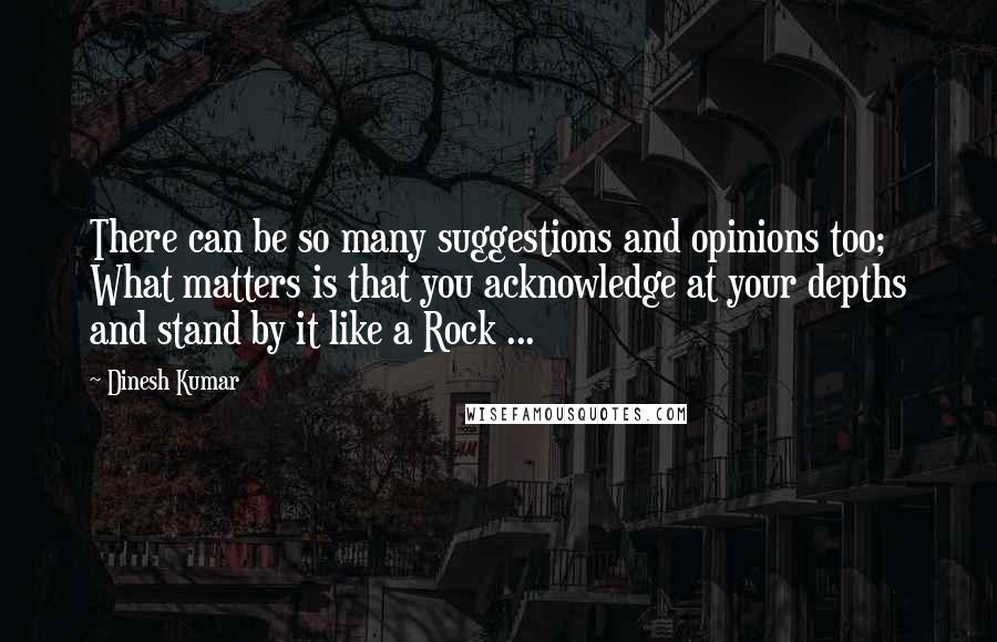 Dinesh Kumar Quotes: There can be so many suggestions and opinions too; What matters is that you acknowledge at your depths and stand by it like a Rock ...