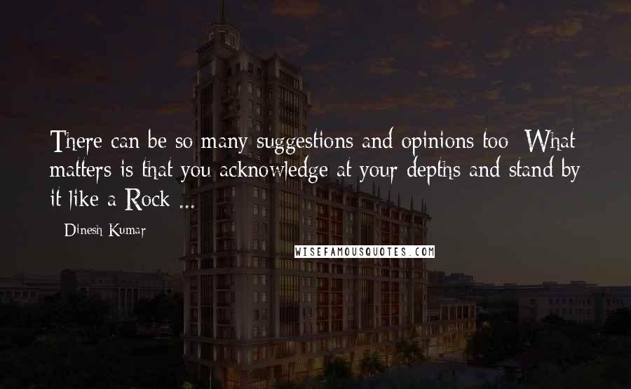 Dinesh Kumar Quotes: There can be so many suggestions and opinions too; What matters is that you acknowledge at your depths and stand by it like a Rock ...
