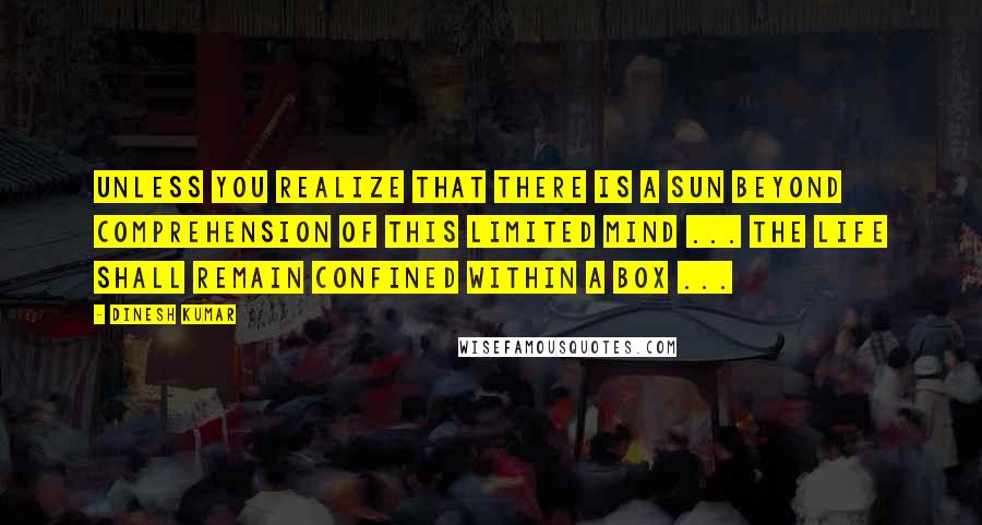 Dinesh Kumar Quotes: Unless you realize that there is a sun beyond comprehension of this limited mind ... the life shall remain confined within a Box ...