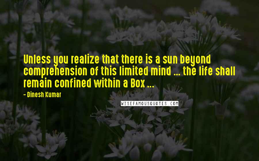 Dinesh Kumar Quotes: Unless you realize that there is a sun beyond comprehension of this limited mind ... the life shall remain confined within a Box ...