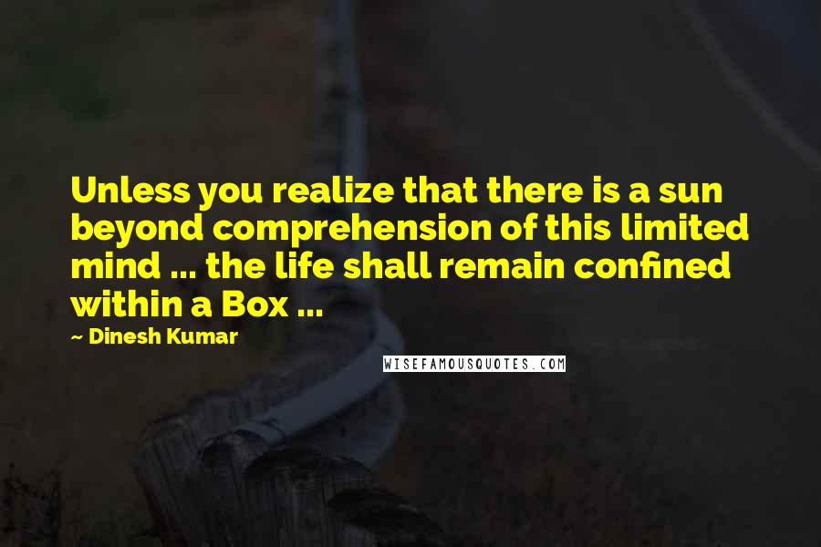 Dinesh Kumar Quotes: Unless you realize that there is a sun beyond comprehension of this limited mind ... the life shall remain confined within a Box ...