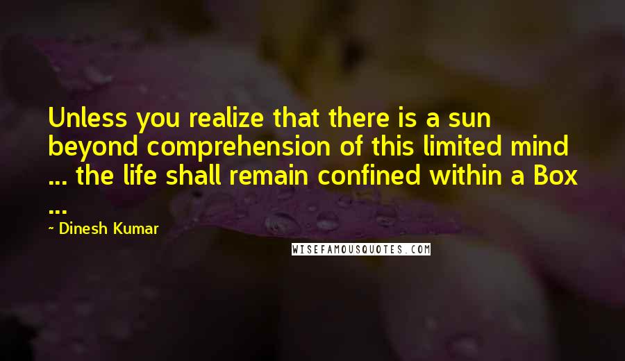 Dinesh Kumar Quotes: Unless you realize that there is a sun beyond comprehension of this limited mind ... the life shall remain confined within a Box ...