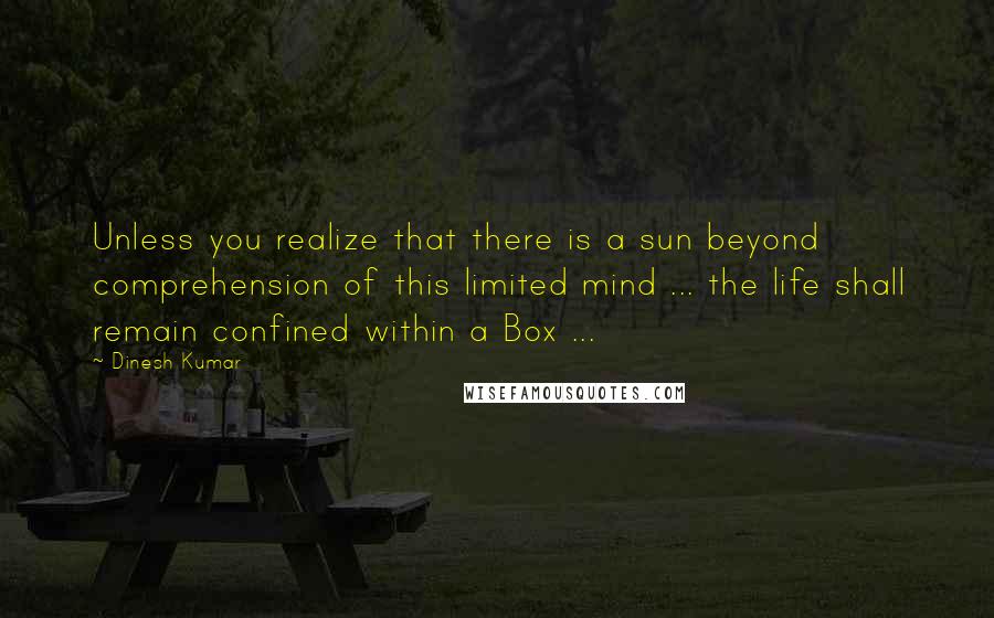 Dinesh Kumar Quotes: Unless you realize that there is a sun beyond comprehension of this limited mind ... the life shall remain confined within a Box ...