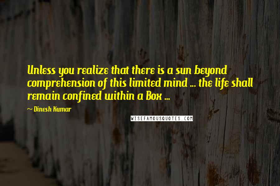 Dinesh Kumar Quotes: Unless you realize that there is a sun beyond comprehension of this limited mind ... the life shall remain confined within a Box ...