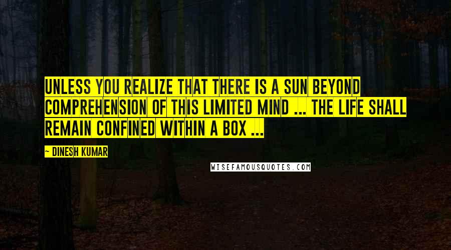 Dinesh Kumar Quotes: Unless you realize that there is a sun beyond comprehension of this limited mind ... the life shall remain confined within a Box ...