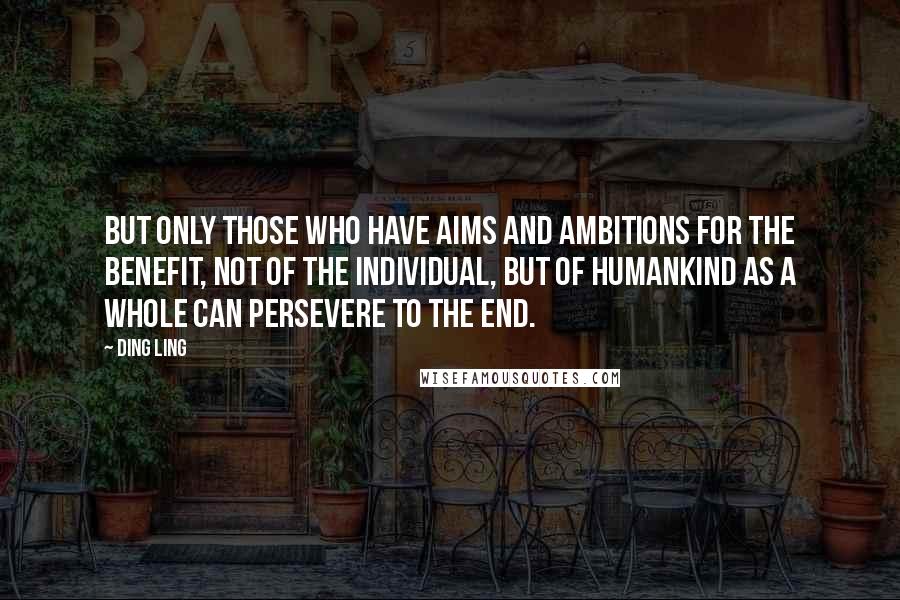 Ding Ling Quotes: But only those who have aims and ambitions for the benefit, not of the individual, but of humankind as a whole can persevere to the end.
