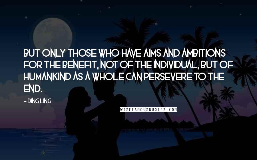 Ding Ling Quotes: But only those who have aims and ambitions for the benefit, not of the individual, but of humankind as a whole can persevere to the end.