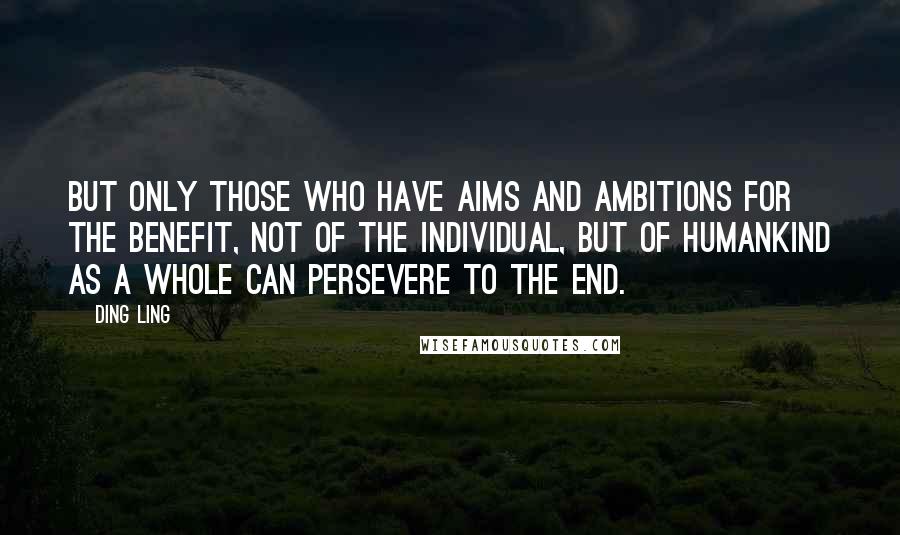Ding Ling Quotes: But only those who have aims and ambitions for the benefit, not of the individual, but of humankind as a whole can persevere to the end.