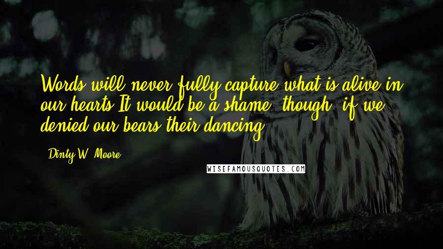 Dinty W. Moore Quotes: Words will never fully capture what is alive in our hearts.It would be a shame, though, if we denied our bears their dancing.