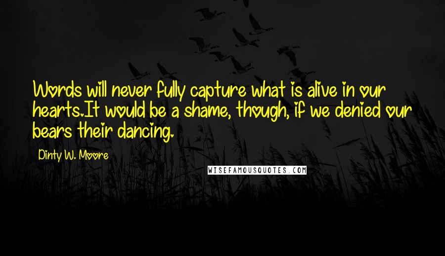 Dinty W. Moore Quotes: Words will never fully capture what is alive in our hearts.It would be a shame, though, if we denied our bears their dancing.