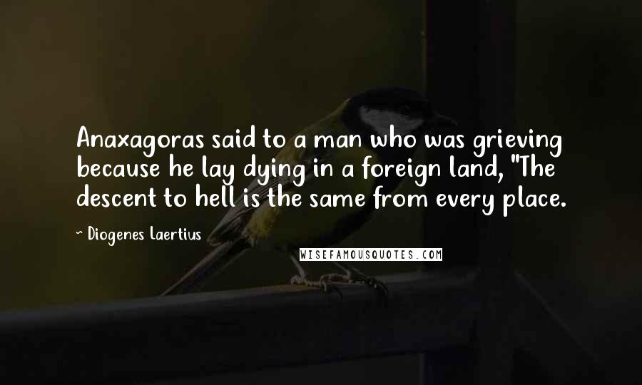 Diogenes Laertius Quotes: Anaxagoras said to a man who was grieving because he lay dying in a foreign land, "The descent to hell is the same from every place.