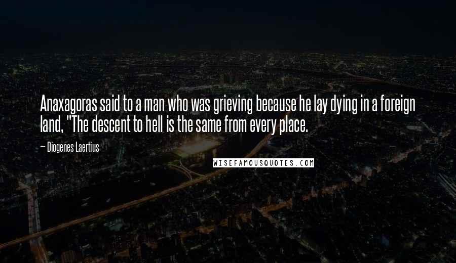 Diogenes Laertius Quotes: Anaxagoras said to a man who was grieving because he lay dying in a foreign land, "The descent to hell is the same from every place.