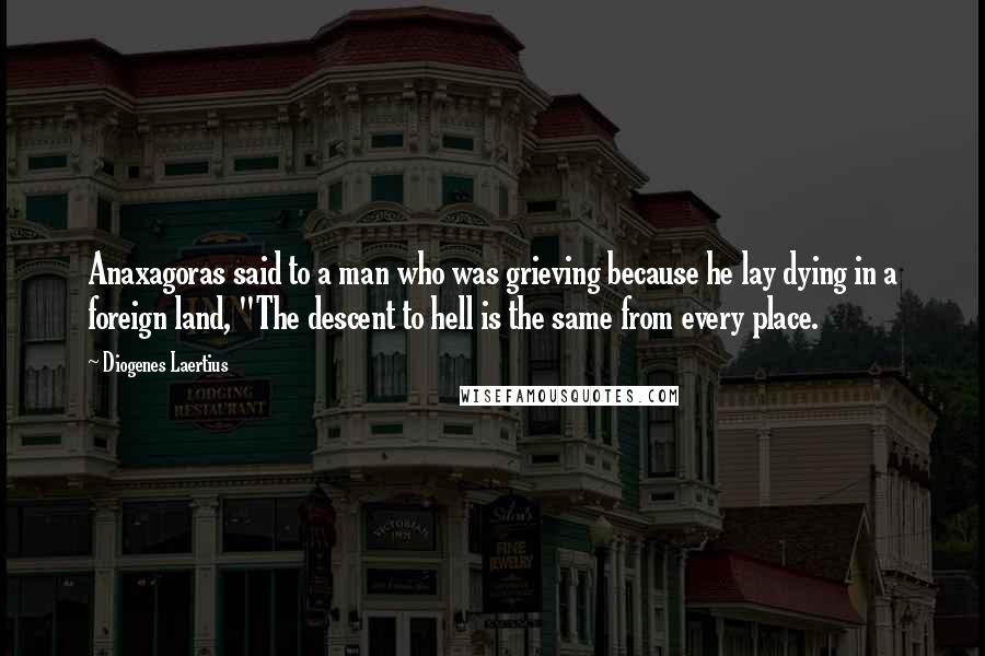 Diogenes Laertius Quotes: Anaxagoras said to a man who was grieving because he lay dying in a foreign land, "The descent to hell is the same from every place.