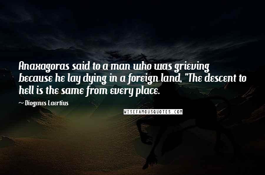 Diogenes Laertius Quotes: Anaxagoras said to a man who was grieving because he lay dying in a foreign land, "The descent to hell is the same from every place.