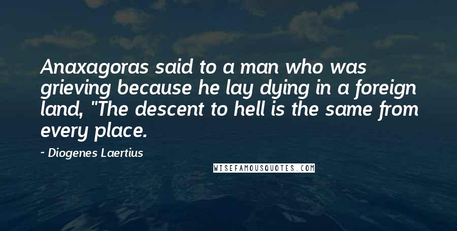 Diogenes Laertius Quotes: Anaxagoras said to a man who was grieving because he lay dying in a foreign land, "The descent to hell is the same from every place.